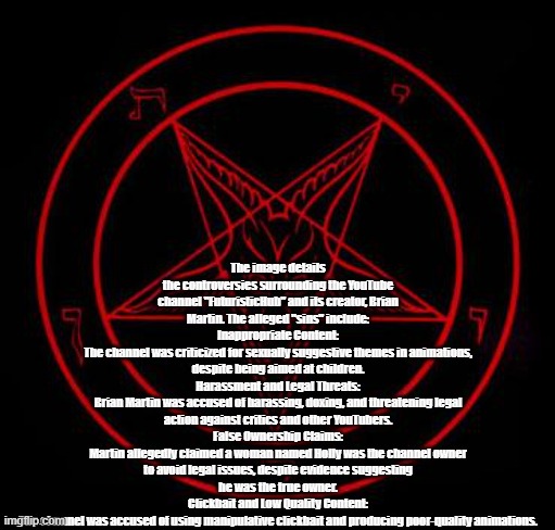 the bad things about futuristichub (used a pentagram to show who he really is | The image details the controversies surrounding the YouTube channel "FuturisticHub" and its creator, Brian Martin. The alleged "sins" include:
Inappropriate Content:
The channel was criticized for sexually suggestive themes in animations, despite being aimed at children.
Harassment and Legal Threats:
Brian Martin was accused of harassing, doxing, and threatening legal action against critics and other YouTubers.
False Ownership Claims:
Martin allegedly claimed a woman named Holly was the channel owner to avoid legal issues, despite evidence suggesting he was the true owner.
Clickbait and Low Quality Content:
The channel was accused of using manipulative clickbait and producing poor-quality animations. | image tagged in pentagram,youtube,minecraft | made w/ Imgflip meme maker