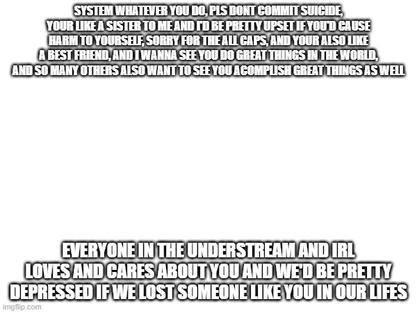for interaction system(a little note, hope she's reads it) (bruh, it’s already over. She’s ok. -Spinel) | SYSTEM WHATEVER YOU DO, PLS DONT COMMIT SUICIDE, YOUR LIKE A SISTER TO ME AND I'D BE PRETTY UPSET IF YOU'D CAUSE HARM TO YOURSELF, SORRY FOR THE ALL CAPS, AND YOUR ALSO LIKE A BEST FRIEND, AND I WANNA SEE YOU DO GREAT THINGS IN THE WORLD, AND SO MANY OTHERS ALSO WANT TO SEE YOU ACOMPLISH GREAT THINGS AS WELL; EVERYONE IN THE UNDERSTREAM AND IRL LOVES AND CARES ABOUT YOU AND WE'D BE PRETTY DEPRESSED IF WE LOST SOMEONE LIKE YOU IN OUR LIFES | image tagged in you're very late cleffa -ultimo | made w/ Imgflip meme maker