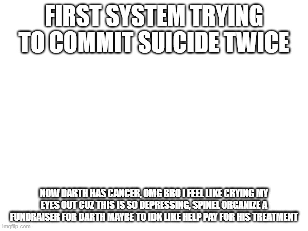 EVERYONE TRY TO START A GO FUND ME FOR DARTH SANS (I ain’t starting jack sh*t. -Spinel) | FIRST SYSTEM TRYING TO COMMIT SUICIDE TWICE; NOW DARTH HAS CANCER, OMG BRO I FEEL LIKE CRYING MY EYES OUT CUZ THIS IS SO DEPRESSING, SPINEL ORGANIZE A FUNDRAISER FOR DARTH MAYBE TO IDK LIKE HELP PAY FOR HIS TREATMENT | made w/ Imgflip meme maker