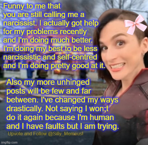 Basically I'm going to be less annoying. I feel better about this overall. | Funny to me that you are still calling me a narcissist. I actually got help for my problems recently and I'm doing much better. I'm doing my best to be less narcissistic and self-centred and I'm doing pretty good at it. Also my more unhinged posts will be few and far between. I've changed my ways drastically. Not saying I won;t do it again because I'm human and I have faults but I am trying. | image tagged in disaster girl memeus edition template | made w/ Imgflip meme maker