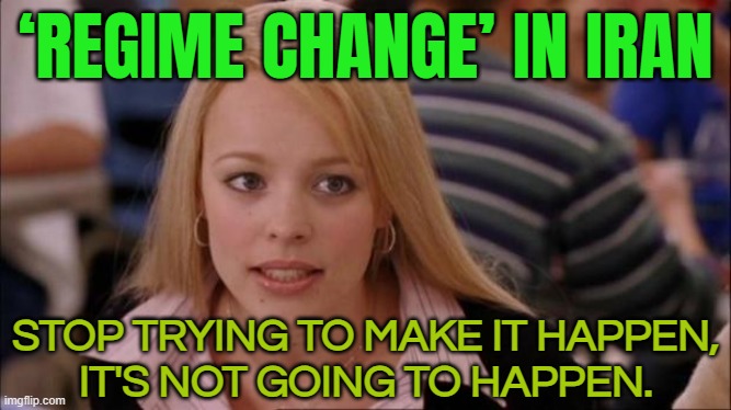 ‘Regime Change’ In Iran; Stop Trying To Make It Happen, It's Not Going To Happen. | ‘REGIME CHANGE’ IN IRAN; STOP TRYING TO MAKE IT HAPPEN,
IT'S NOT GOING TO HAPPEN. | image tagged in it's not gonna happen,democracy,united states,iran,islam,iranian | made w/ Imgflip meme maker