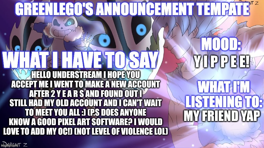 Hello understream! I'm not proud of my past work pls don't look | Y I P P E E! HELLO UNDERSTREAM I HOPE YOU ACCEPT ME I WENT TO MAKE A NEW ACCOUNT AFTER 2 Y E A R S AND FOUND OUT I STILL HAD MY OLD ACCOUNT AND I CAN'T WAIT TO MEET YOU ALL :) (P.S DOES ANYONE KNOW A GOOD PIXEL ART SOFTWARE? I WOULD LOVE TO ADD MY OC!) (NOT LEVEL OF VIOLENCE LOL); MY FRIEND YAP | image tagged in greenlegomonkey's 2nd announcement template | made w/ Imgflip meme maker