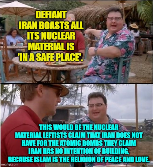 Leftists work at being stupid; and do a damn fine job of it. | DEFIANT IRAN BOASTS ALL ITS NUCLEAR MATERIAL IS 'IN A SAFE PLACE'. THIS WOULD BE THE NUCLEAR MATERIAL LEFTISTS CLAIM THAT IRAN DOES NOT HAVE FOR THE ATOMIC BOMBS THEY CLAIM IRAN HAS NO INTENTION OF BUILDING, BECAUSE ISLAM IS THE RELIGION OF PEACE AND LOVE. | image tagged in see nobody cares | made w/ Imgflip meme maker