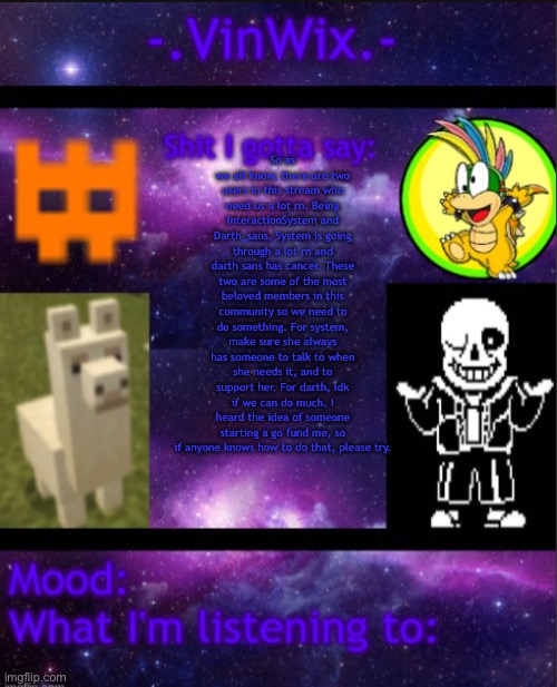 Something needs to be done. (Ur welcome. -Spinel) | So as we all know, there are two users in this stream who need us a lot rn. Being InteractionSystem and Darth_sans. System is going through a lot rn and darth sans has cancer. These two are some of the most beloved members in this community so we need to do something. For system, make sure she always has someone to talk to when she needs it, and to support her. For darth, idk if we can do much. I heard the idea of someone starting a go fund me, so if anyone knows how to do that, please try. | image tagged in vinwix announcement template | made w/ Imgflip meme maker