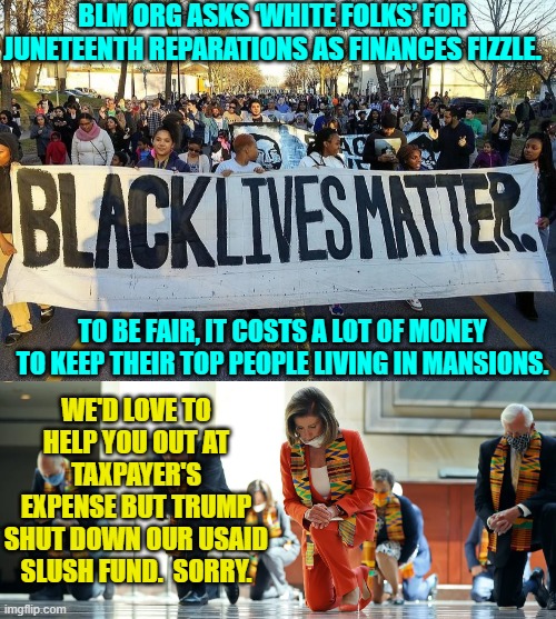 Tough times for professional leftist grifters. | BLM ORG ASKS ‘WHITE FOLKS’ FOR JUNETEENTH REPARATIONS AS FINANCES FIZZLE. TO BE FAIR, IT COSTS A LOT OF MONEY TO KEEP THEIR TOP PEOPLE LIVING IN MANSIONS. WE'D LOVE TO HELP YOU OUT AT TAXPAYER'S EXPENSE BUT TRUMP SHUT DOWN OUR USAID SLUSH FUND.  SORRY. | image tagged in yep | made w/ Imgflip meme maker