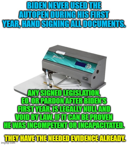 Autopen | BIDEN NEVER USED THE AUTOPEN DURING HIS FIRST YEAR, HAND SIGNING ALL DOCUMENTS. ANY SIGNED LEGISLATION, EO, OR PARDON AFTER BIDEN'S FIRST YEAR, IS LEGALLY NULL AND VOID BY LAW, IF IT CAN BE PROVEN HE WAS INCOMPETENT OR INCAPACITATED. THEY HAVE THE NEEDED EVIDENCE ALREADY. | image tagged in autopen | made w/ Imgflip meme maker