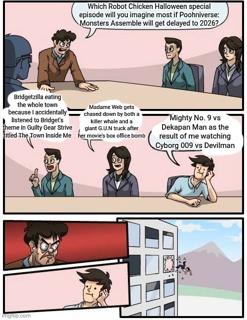 Boardroom Meeting Suggestion Meme | Which Robot Chicken Halloween special episode will you imagine most if Poohniverse: Monsters Assemble will get delayed to 2026? Bridgetzilla eating the whole town because I accidentally listened to Bridget's theme in Guilty Gear Strive titled The Town Inside Me; Madame Web gets chased down by both a killer whale and a giant G.U.N truck after her movie's box office bomb; Mighty No. 9 vs Dekapan Man as the result of me watching Cyborg 009 vs Devilman | image tagged in memes,boardroom meeting suggestion,poohniverse,mighty no 9,robot chicken,guilty gear | made w/ Imgflip meme maker