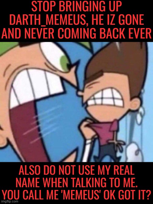 Darth_Memeus iz gone. Silly_Memeus reigns supreme! | STOP BRINGING UP DARTH_MEMEUS, HE IZ GONE AND NEVER COMING BACK EVER; ALSO DO NOT USE MY REAL NAME WHEN TALKING TO ME. YOU CALL ME 'MEMEUS' OK GOT IT? | image tagged in cosmo yelling at timmy | made w/ Imgflip meme maker
