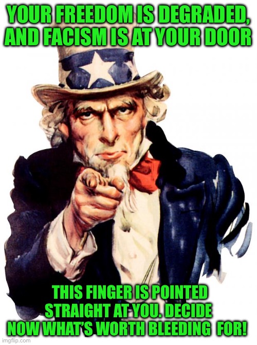 Uncle Sam | YOUR FREEDOM IS DEGRADED, AND FACISM IS AT YOUR DOOR; THIS FINGER IS POINTED STRAIGHT AT YOU. DECIDE NOW WHAT’S WORTH BLEEDING  FOR! | image tagged in memes,uncle sam | made w/ Imgflip meme maker