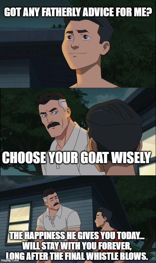 Invincible Nolan and Mark | GOT ANY FATHERLY ADVICE FOR ME? CHOOSE YOUR GOAT WISELY; THE HAPPINESS HE GIVES YOU TODAY…
WILL STAY WITH YOU FOREVER, LONG AFTER THE FINAL WHISTLE BLOWS. | image tagged in invincible nolan and mark | made w/ Imgflip meme maker