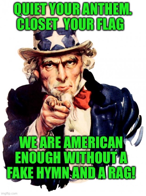 Uncle Sam | QUIET YOUR ANTHEM. CLOSET  YOUR FLAG; WE ARE AMERICAN ENOUGH WITHOUT A FAKE HYMN AND A RAG! | image tagged in memes,uncle sam | made w/ Imgflip meme maker