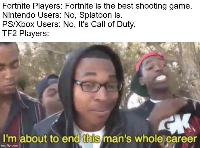 TF2 is the best shooting game ever! | Fortnite Players: Fortnite is the best shooting game.
Nintendo Users: No, Splatoon is.
PS/Xbox Users: No, It's Call of Duty.
TF2 Players: | image tagged in i m about to end this man s whole career | made w/ Imgflip meme maker
