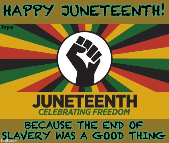 Still worth celebrating! | HAPPY JUNETEENTH! BECAUSE THE END OF SLAVERY WAS A GOOD THING | image tagged in juneteenth,history,texas,slavery,usa,holidays | made w/ Imgflip meme maker