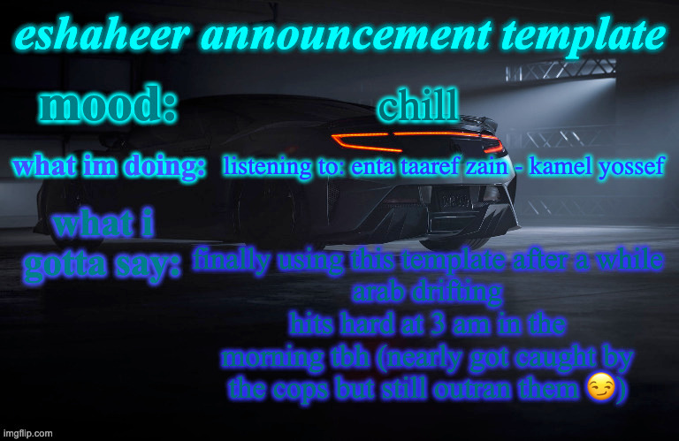 eshaheer announcement template | chill; listening to: enta taaref zain - kamel yossef; finally using this template after a while
arab drifting hits hard at 3 am in the morning tbh (nearly got caught by the cops but still outran them 😏) | image tagged in eshaheer announcement template | made w/ Imgflip meme maker