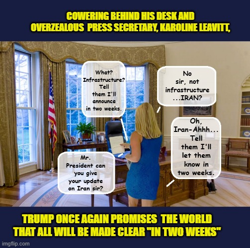 Whether it's Healthcare, Russia, infrastructure or Iran... Taco will reveal all ' IN TWO WEEKS' | COWERING BEHIND HIS DESK AND OVERZEALOUS  PRESS SECRETARY, KAROLINE LEAVITT, What? Infrastructure? Tell them I'll announce in two weeks. No sir, not infrastructure
...IRAN? Oh, Iran-Ahhh...
Tell them I'll let them know in two weeks. Mr. President can you give your update on Iran sir? TRUMP ONCE AGAIN PROMISES  THE WORLD THAT ALL WILL BE MADE CLEAR "IN TWO WEEKS" | image tagged in impeach trump,donald trump memes,government corruption,trump is a moron,clown car republicans | made w/ Imgflip meme maker