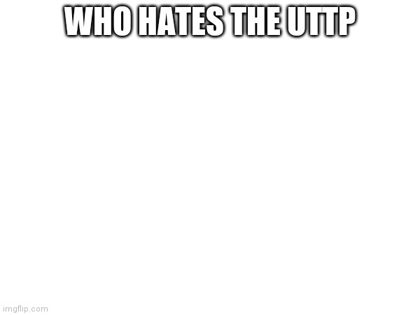 WHO HATES THE UTTP | made w/ Imgflip meme maker