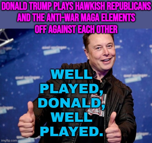 Donald Trump Plays Hawkish Republicans And The Anti-War Maga Elements Off Against Each Other | DONALD TRUMP PLAYS HAWKISH REPUBLICANS
AND THE ANTI-WAR MAGA ELEMENTS
OFF AGAINST EACH OTHER; WELL
PLAYED,
DONALD,
WELL
PLAYED. | image tagged in elon musk nice,maga,donald trump,anti-war,make america great again,world war 3 | made w/ Imgflip meme maker