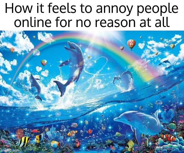 . | How it feels to annoy people online for no reason at all | image tagged in happy dolphin rainbow | made w/ Imgflip meme maker