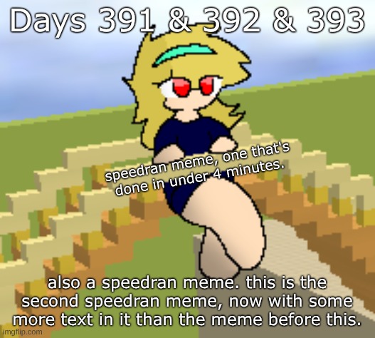 Days 391 & 392 & 393: speedran meme with more text than before. | Days 391 & 392 & 393; speedran meme, one that's done in under 4 minutes. also a speedran meme. this is the second speedran meme, now with some more text in it than the meme before this. | image tagged in nice,stuff,memes | made w/ Imgflip meme maker