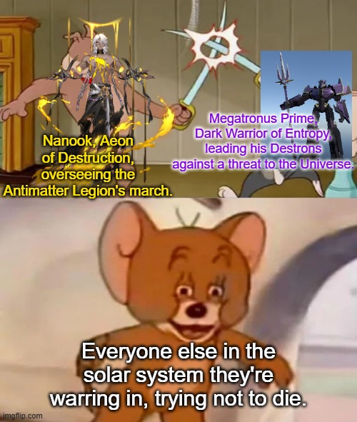 Random thoughts for a Transformers/ Honkai Star Rail crossover. | Megatronus Prime, Dark Warrior of Entropy, leading his Destrons against a threat to the Universe. Nanook, Aeon of Destruction, overseeing the Antimatter Legion's march. Everyone else in the solar system they're warring in, trying not to die. | image tagged in tom and spike fighting | made w/ Imgflip meme maker