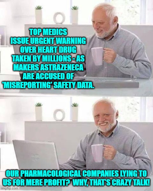 That's like the nation's media outlets lying to us for political reasons.  Perish the thought! | TOP MEDICS ISSUE URGENT WARNING OVER HEART DRUG TAKEN BY MILLIONS - AS MAKERS ASTRAZENECA ARE ACCUSED OF 'MISREPORTING' SAFETY DATA. OUR PHARMACOLOGICAL COMPANIES LYING TO US FOR MERE PROFIT?  WHY, THAT'S CRAZY TALK! | image tagged in hide the pain harold | made w/ Imgflip meme maker