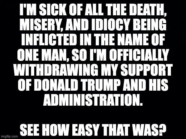 Feel free to copy and share. | I'M SICK OF ALL THE DEATH,
MISERY, AND IDIOCY BEING
INFLICTED IN THE NAME OF
ONE MAN, SO I'M OFFICIALLY
WITHDRAWING MY SUPPORT
OF DONALD TRUMP AND HIS
ADMINISTRATION.
 
SEE HOW EASY THAT WAS? | image tagged in memes,do the right thing | made w/ Imgflip meme maker