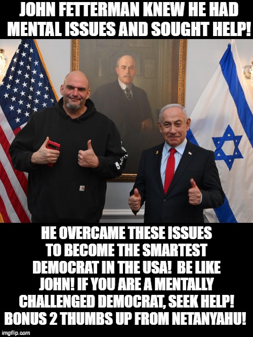 You can overcome being a mentally challenged Democrat! Be like John! | JOHN FETTERMAN KNEW HE HAD MENTAL ISSUES AND SOUGHT HELP! HE OVERCAME THESE ISSUES TO BECOME THE SMARTEST DEMOCRAT IN THE USA!  BE LIKE JOHN! IF YOU ARE A MENTALLY CHALLENGED DEMOCRAT, SEEK HELP! BONUS 2 THUMBS UP FROM NETANYAHU! | image tagged in challenge | made w/ Imgflip meme maker