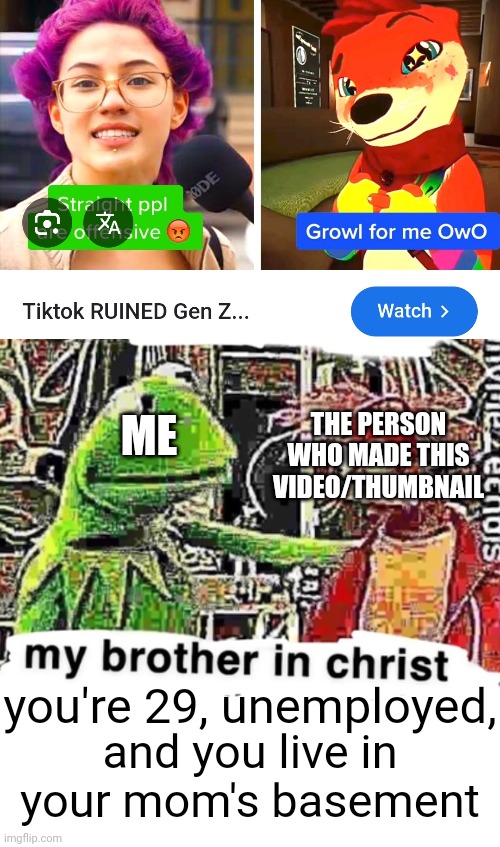 Those anti-Gen Z TikTok youtubers be annoying | THE PERSON WHO MADE THIS VIDEO/THUMBNAIL; ME; you're 29, unemployed, and you live in your mom's basement | image tagged in my brother in christ,blank white template | made w/ Imgflip meme maker