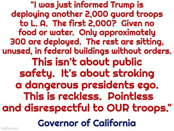 Impeach And Remove The Maga Nazi Traitor Terrorist | "I was just informed Trump is deploying another 2,000 guard troops to L. A.  The first 2,000?  Given no food or water.  Only approximately 300 are deployed.  The rest are sitting, unused, in federal buildings without orders. This isn't about public safety.  It's about stroking a dangerous presidents ego.  This is reckless.  Pointless and disrespectful to OUR troops."; Governor of California | image tagged in memes,maga,lock him up,trump is a convicted rapist,trump is a traitor to our constitution,conservative hypocrisy | made w/ Imgflip meme maker