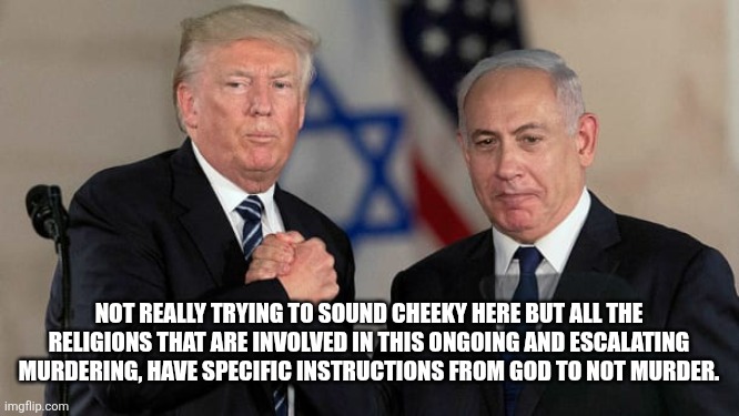 Trump and Netanyahu Bro Shake | NOT REALLY TRYING TO SOUND CHEEKY HERE BUT ALL THE RELIGIONS THAT ARE INVOLVED IN THIS ONGOING AND ESCALATING MURDERING, HAVE SPECIFIC INSTRUCTIONS￼ FROM GOD TO NOT MURDER. | image tagged in trump and netanyahu bro shake | made w/ Imgflip meme maker