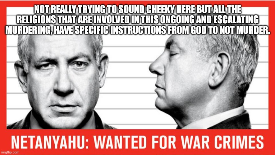 War Criminal netanyahu | NOT REALLY TRYING TO SOUND CHEEKY HERE BUT ALL THE RELIGIONS THAT ARE INVOLVED IN THIS ONGOING AND ESCALATING MURDERING, HAVE SPECIFIC INSTRUCTIONS￼ FROM GOD TO NOT MURDER. | image tagged in war criminal netanyahu | made w/ Imgflip meme maker
