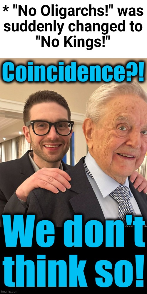 democrats love their oligarchs | * "No Oligarchs!" was
suddenly changed to
"No Kings!"; Coincidence?! We don't
think so! | image tagged in memes,oligarchs,democrats,no kings,alex soros,george soros | made w/ Imgflip meme maker