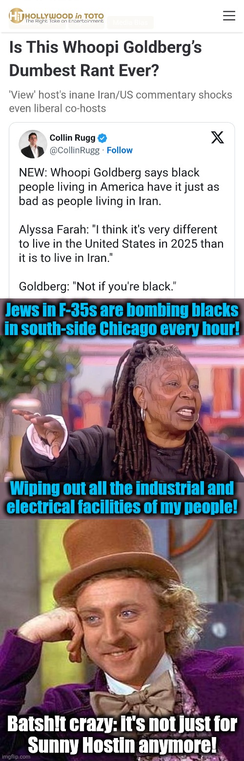 No wonder they hate Jews so much! | Jews in F-35s are bombing blacks
in south-side Chicago every hour! Wiping out all the industrial and
electrical facilities of my people! Batsh!t crazy: it's not just for
Sunny Hostin anymore! | image tagged in memes,creepy condescending wonka,whoopi goldberg,crazy,iran,democrats | made w/ Imgflip meme maker