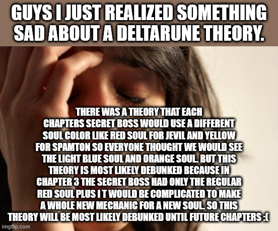 First World Problems | GUYS I JUST REALIZED SOMETHING SAD ABOUT A DELTARUNE THEORY. THERE WAS A THEORY THAT EACH CHAPTERS SECRET BOSS WOULD USE A DIFFERENT SOUL COLOR LIKE RED SOUL FOR JEVIL AND YELLOW FOR SPAMTON SO EVERYONE THOUGHT WE WOULD SEE THE LIGHT BLUE SOUL AND ORANGE SOUL. BUT THIS THEORY IS MOST LIKELY DEBUNKED BECAUSE IN CHAPTER 3 THE SECRET BOSS HAD ONLY THE REGULAR RED SOUL PLUS I T WOULD BE COMPLICATED TO MAKE A WHOLE NEW MECHANIC FOR A NEW SOUL. SO THIS THEORY WILL BE MOST LIKELY DEBUNKED UNTIL FUTURE CHAPTERS :( | image tagged in memes,first world problems | made w/ Imgflip meme maker