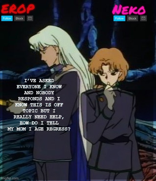 Pls help, even if you aren’t a regressor you can still tell me what to do | I’VE ASKED EVERYONE I KNOW AND NOBODY RESPONDS AND I KNOW THIS IS OFF TOPIC BUT I REALLY NEED HELP, HOW DO I TELL MY MOM I AGE REGRESS? | image tagged in kunzoi erop and neko temp | made w/ Imgflip meme maker