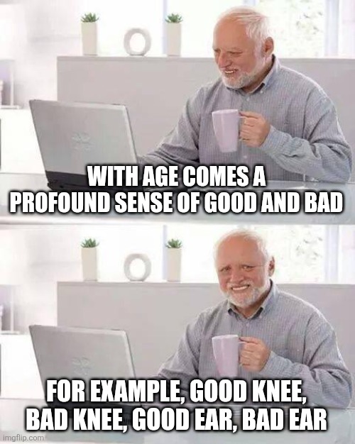 Hide the Pain Harold | WITH AGE COMES A PROFOUND SENSE OF GOOD AND BAD; FOR EXAMPLE, GOOD KNEE, BAD KNEE, GOOD EAR, BAD EAR | image tagged in memes,hide the pain harold | made w/ Imgflip meme maker