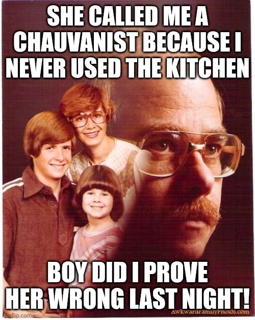 Vengeance Dad | SHE CALLED ME A CHAUVANIST BECAUSE I NEVER USED THE KITCHEN; BOY DID I PROVE HER WRONG LAST NIGHT! | image tagged in memes,vengeance dad | made w/ Imgflip meme maker