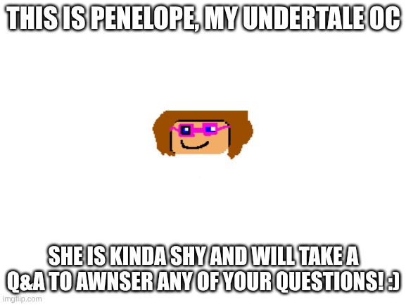 YIPEEEE!!!! | THIS IS PENELOPE, MY UNDERTALE OC; SHE IS KINDA SHY AND WILL TAKE A Q&A TO AWNSER ANY OF YOUR QUESTIONS! :) | image tagged in blank white template | made w/ Imgflip meme maker