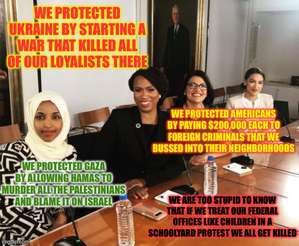 The Squad | WE PROTECTED UKRAINE BY STARTING A WAR THAT KILLED ALL OF OUR LOYALISTS THERE; WE PROTECTED AMERICANS BY PAYING $200,000 EACH TO FOREIGN CRIMINALS THAT WE BUSSED INTO THEIR NEIGHBORHOODS; WE PROTECTED GAZA BY ALLOWING HAMAS TO MURDER ALL THE PALESTINIANS AND BLAME IT ON ISRAEL; WE ARE TOO STUPID TO KNOW THAT IF WE TREAT OUR FEDERAL OFFICES LIKE CHILDREN IN A SCHOOLYARD PROTEST WE ALL GET KILLED | image tagged in the squad,communists,communism,progressives,police state liberals,liberal hypocrisy | made w/ Imgflip meme maker
