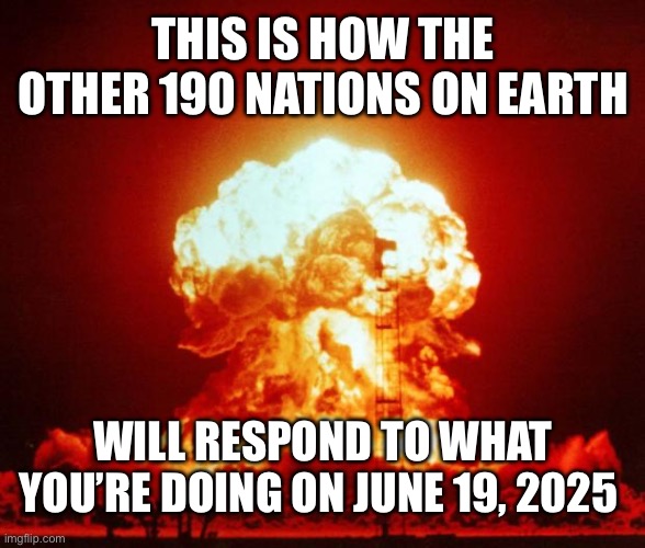 Nuke | THIS IS HOW THE OTHER 190 NATIONS ON EARTH WILL RESPOND TO WHAT YOU’RE DOING ON JUNE 19, 2025 | image tagged in nuke | made w/ Imgflip meme maker