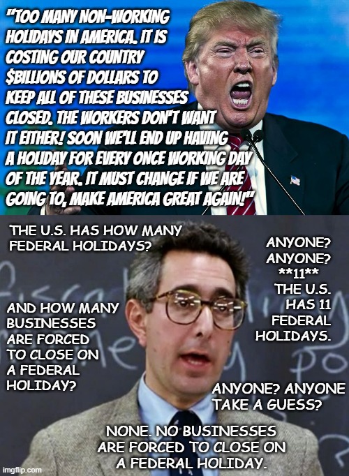 At an average of 1 new federal holiday every 22.63 years, that's roughly 8,000 years to fill the remaining calendar. | "TOO MANY NON-WORKING
HOLIDAYS IN AMERICA. IT IS
COSTING OUR COUNTRY
$BILLIONS OF DOLLARS TO
KEEP ALL OF THESE BUSINESSES
CLOSED. THE WORKERS DON'T WANT
IT EITHER! SOON WE'LL END UP HAVING
A HOLIDAY FOR EVERY ONCE WORKING DAY
OF THE YEAR. IT MUST CHANGE IF WE ARE
GOING TO, MAKE AMERICA GREAT AGAIN!"; THE U.S. HAS HOW MANY
FEDERAL HOLIDAYS? ANYONE?
ANYONE?
**11**   
THE U.S.
HAS 11
FEDERAL
HOLIDAYS. AND HOW MANY
BUSINESSES
ARE FORCED
TO CLOSE ON
A FEDERAL
HOLIDAY? ANYONE? ANYONE
TAKE A GUESS? NONE. NO BUSINESSES
ARE FORCED TO CLOSE ON
A FEDERAL HOLIDAY. | image tagged in donald trump is an idiot,really,certified bruh moment,juneteenth,now that dear leader's not scratching for votes | made w/ Imgflip meme maker
