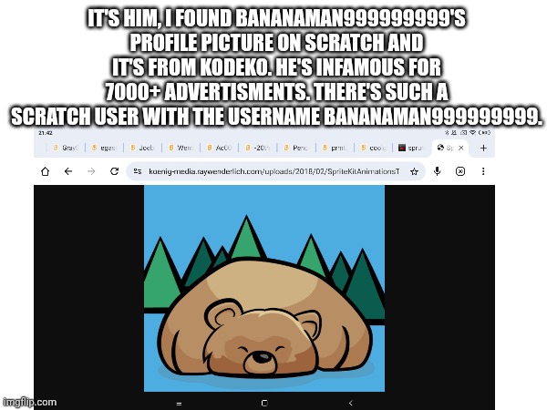 BananaMan999999999, user on Scratch infamous for advertising 7000+ times. | IT'S HIM, I FOUND BANANAMAN999999999'S PROFILE PICTURE ON SCRATCH AND IT'S FROM KODEKO. HE'S INFAMOUS FOR 7000+ ADVERTISMENTS. THERE'S SUCH A SCRATCH USER WITH THE USERNAME BANANAMAN999999999. | image tagged in relatable memes | made w/ Imgflip meme maker