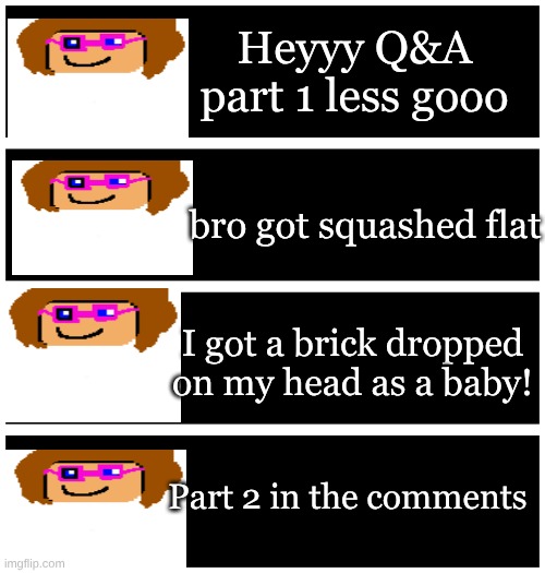 My first Q&A! | Heyyy Q&A part 1 less gooo; bro got squashed flat; I got a brick dropped on my head as a baby! Part 2 in the comments | image tagged in 4 undertale textboxes | made w/ Imgflip meme maker
