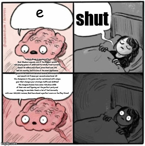 brain | shut; e; Today’s dream is sponsored by Raid Shadow Legends, one of the biggest mobile role-playing games of 2019 and it’s totally free! Currently almost 10 million users have joined Raid over the last six months, and it’s one of the most impressive games in its class with detailed models, environments and smooth 60 frames per second animations! All the champions in the game can be customized with unique gear that changes your strategic buffs and abilities! The dungeon bosses have some ridiculous skills of their own and figuring out the perfect party and strategy to overtake them’s a lot of fun! Currently with over 300,000 reviews, Raid has almost a perfect score on the Play Store! | image tagged in brain before sleep | made w/ Imgflip meme maker