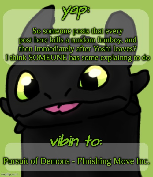 Blep :3 | So someone posts that every post here kills a random femboy, and then immediately after Yoshi leaves? I think SOMEONE has some explainng to do; Pursuit of Demons - FInishing Move Inc. | image tagged in blep 3 | made w/ Imgflip meme maker