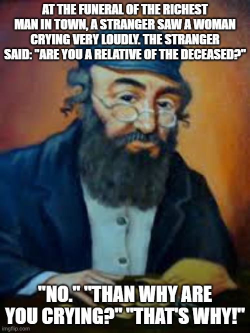 jewish humor | AT THE FUNERAL OF THE RICHEST MAN IN TOWN, A STRANGER SAW A WOMAN CRYING VERY LOUDLY. THE STRANGER SAID: "ARE YOU A RELATIVE OF THE DECEASED?"; "NO." "THAN WHY ARE YOU CRYING?" "THAT'S WHY!" | image tagged in jewish humor | made w/ Imgflip meme maker