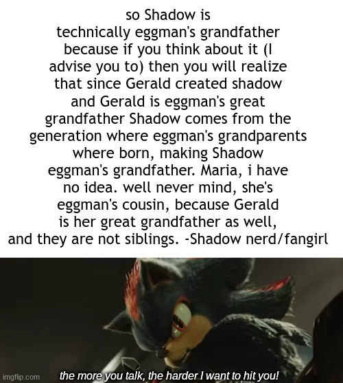 so shadow is technically eggman's grandfather | so Shadow is technically eggman's grandfather because if you think about it (I advise you to) then you will realize that since Gerald created shadow and Gerald is eggman's great grandfather Shadow comes from the generation where eggman's grandparents where born, making Shadow eggman's grandfather. Maria, i have no idea. well never mind, she's eggman's cousin, because Gerald is her great grandfather as well, and they are not siblings. -Shadow nerd/fangirl; the more you talk, the harder I want to hit you! | image tagged in blank white template,the more you talk the harder i want to hit you | made w/ Imgflip meme maker
