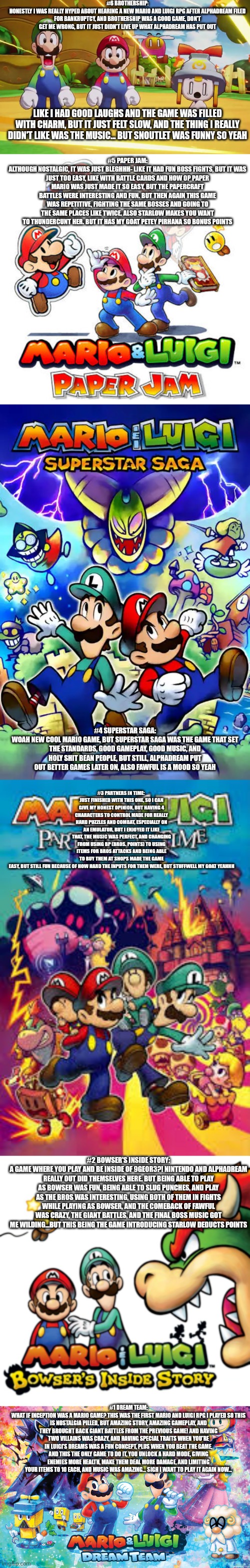 Honorable mention: Mario RPG, we got geno | #6 BROTHERSHIP:
HONESTLY I WAS REALLY HYPED ABOUT HEARING A NEW MARIO AND LUIGI RPG AFTER ALPHADREAM FILED FOR BANKRUPTCY, AND BROTHERSHIP WAS A GOOD GAME, DON'T GET ME WRONG, BUT IT JUST DIDN'T LIVE UP WHAT ALPHADREAM HAS PUT OUT; LIKE I HAD GOOD LAUGHS AND THE GAME WAS FILLED WITH CHARM, BUT IT JUST FELT SLOW, AND THE THING I REALLY DIDN'T LIKE WAS THE MUSIC... BUT SNOUTLET WAS FUNNY SO YEAH; #5 PAPER JAM:
ALTHOUGH NOSTALGIC, IT WAS JUST BLEGHHH- LIKE IT HAD FUN BOSS FIGHTS, BUT IT WAS JUST TOO EASY, LIKE WITH BATTLE CARDS AND HOW OP PAPER MARIO WAS JUST MADE IT SO EASY, BUT THE PAPERCRAFT BATTLES WERE INTERESTING AND FUN. BUT THEN AGAIN THIS GAME WAS REPETITIVE, FIGHTING THE SAME BOSSES AND GOING TO THE SAME PLACES LIKE TWICE. ALSO STARLOW MAKES YOU WANT TO THUNDERCUNT HER. BUT IT HAS MY GOAT PETEY PIRHANA SO BONUS POINTS; #4 SUPERSTAR SAGA:
WOAH NEW COOL MARIO GAME, BUT SUPERSTAR SAGA WAS THE GAME THAT SET THE STANDARDS, GOOD GAMEPLAY, GOOD MUSIC, AND HOLY SHIT BEAN PEOPLE, BUT STILL, ALPHADREAM PUT OUT BETTER GAMES LATER ON, ALSO FAWFUL IS A MOOD SO YEAH; #3 PARTNERS IN TIME: 
JUST FINISHED WITH THIS ONE, SO I CAN GIVE MY HONEST OPINION, BUT HAVING 4 CHARACTERS TO CONTROL MADE FOR REALLY HARD PUZZLES AND COMBAT, ESPECIALLY ON AN EMULATOR, BUT I ENJOYED IT LIKE THAT, THE MUSIC WAS PERFECT, AND CHANGING FROM USING BP (BROS. POINTS) TO USING ITEMS FOR BROS ATTACKS AND BEING ABLE TO BUY THEM AT SHOPS MADE THE GAME EASY, BUT STILL FUN BECAUSE OF HOW HARD THE INPUTS FOR THEM WERE, BUT STUFFWELL MY GOAT YEAHHH; #2 BOWSER'S INSIDE STORY:
A GAME WHERE YOU PLAY AND BE INSIDE OF 9GEOR3?! NINTENDO AND ALPHADREAM REALLY OUT DID THEMSELVES HERE. BUT BEING ABLE TO PLAY AS BOWSER WAS FUN, BEING ABLE TO SLUG PUNCHES, AND PLAY AS THE BROS WAS INTERESTING, USING BOTH OF THEM IN FIGHTS WHILE PLAYING AS BOWSER, AND THE COMEBACK OF FAWFUL WAS CRAZY, THE GIANT BATTLES, AND THE FINAL BOSS MUSIC GOT ME WILDING...BUT THIS BEING THE GAME INTRODUCING STARLOW DEDUCTS POINTS; #1 DREAM TEAM:
WHAT IF INCEPTION WAS A MARIO GAME? THIS WAS THE FIRST MARIO AND LUIGI RPG I PLAYED SO THIS IS NOSTALGIA PILLED, BUT AMAZING STORY, AMAZING GAMEPLAY, AND THEY BROUGHT BACK GIANT BATTLES FROM THE PREVIOUS GAME! AND HAVING TWO VILLAINS WAS CRAZY, AND HAVING SPECIAL TRAITS WHEN YOU'RE IN LUIGI'S DREAMS WAS A FUN CONCEPT, PLUS WHEN YOU BEAT THE GAME, AND THIS THE ONLY GAME TO DO IT, YOU UNLOCK A HARD MODE, GIVING ENEMIES MORE HEALTH, MAKE THEM DEAL MORE DAMAGE, AND LIMITING YOUR ITEMS TO 10 EACH, AND MUSIC WAS AMAZING... SIGH I WANT TO PLAY IT AGAIN NOW... | image tagged in mario luigi connie and snoutlet suprised | made w/ Imgflip meme maker
