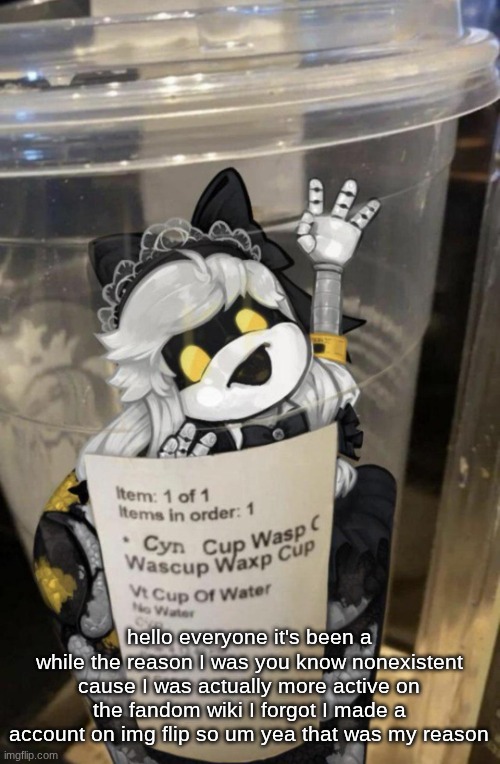 yea sorry about my absence | hello everyone it's been a while the reason I was you know nonexistent cause I was actually more active on the fandom wiki I forgot I made a account on img flip so um yea that was my reason | image tagged in cup of cyn | made w/ Imgflip meme maker