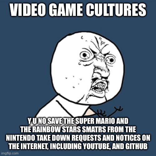 Y U No Meme | VIDEO GAME CULTURES; Y U NO SAVE THE SUPER MARIO AND THE RAINBOW STARS SMATRS FROM THE NINTENDO TAKE DOWN REQUESTS AND NOTICES ON THE INTERNET, INCLUDING YOUTUBE, AND GITHUB | image tagged in memes,y u no,nintendo,video game,culture,fandom | made w/ Imgflip meme maker